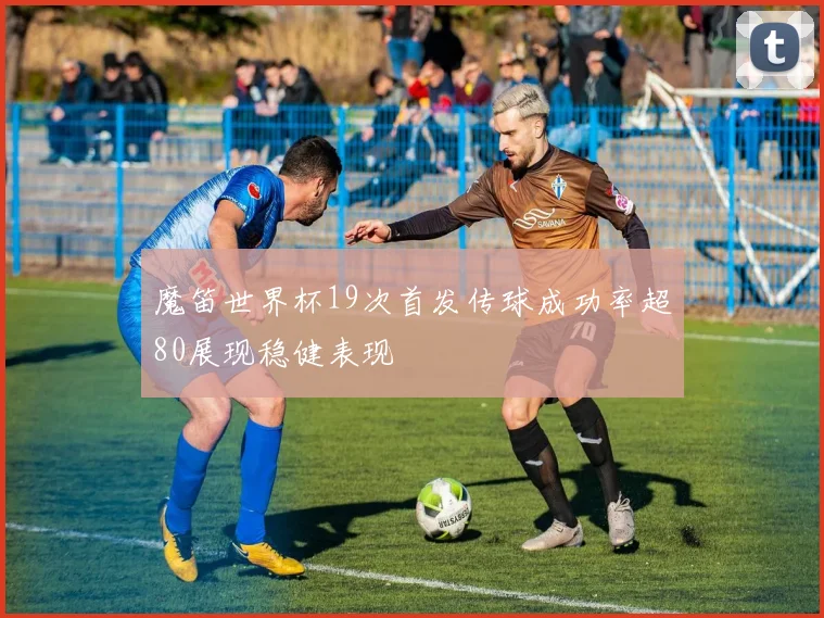 魔笛世界杯19次首发传球成功率超80展现稳健表现